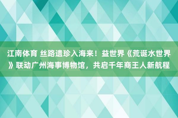 江南体育 丝路遗珍入海来！益世界《荒诞水世界》联动广州海事博物馆，共启千年商王人新航程