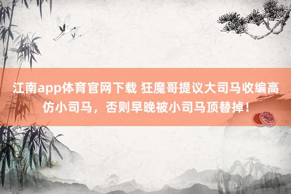 江南app体育官网下载 狂魔哥提议大司马收编高仿小司马，否则早晚被小司马顶替掉！