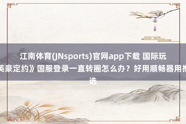 江南体育(JNsports)官网app下载 国际玩《英豪定约》国服登录一直转圈怎么办？好用顺畅器用推选