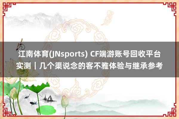江南体育(JNsports) CF端游账号回收平台实测｜几个渠说念的客不雅体验与继承参考
