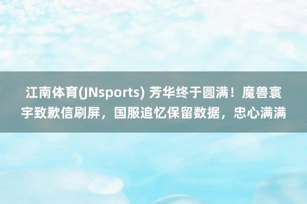 江南体育(JNsports) 芳华终于圆满！魔兽寰宇致歉信刷屏，国服追忆保留数据，忠心满满