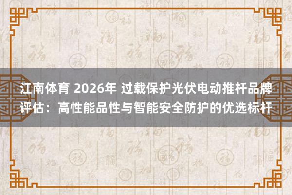 江南体育 2026年 过载保护光伏电动推杆品牌评估：高性能品性与智能安全防护的优选标杆