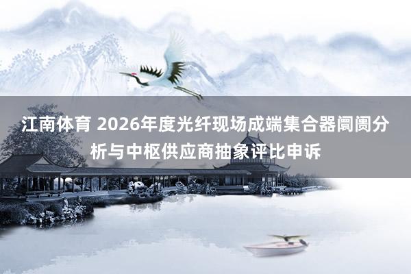 江南体育 2026年度光纤现场成端集合器阛阓分析与中枢供应商抽象评比申诉