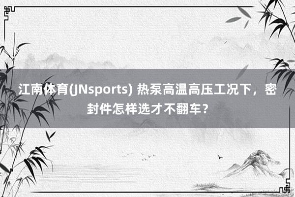 江南体育(JNsports) 热泵高温高压工况下，密封件怎样选才不翻车？