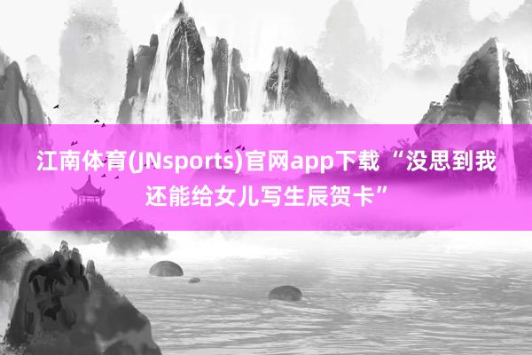 江南体育(JNsports)官网app下载 “没思到我还能给女儿写生辰贺卡”