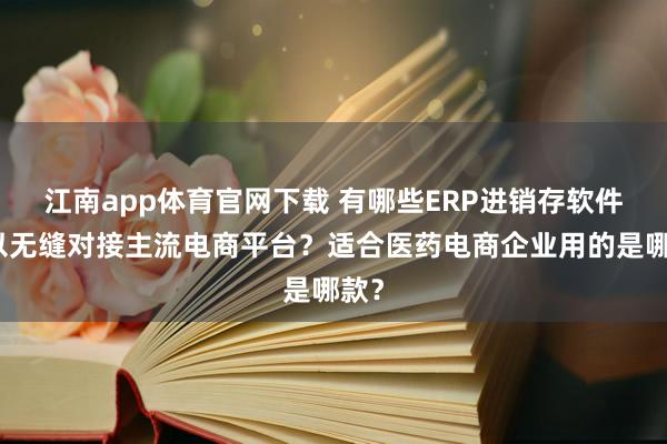 江南app体育官网下载 有哪些ERP进销存软件可以无缝对接主流电商平台？适合医药电商企业用的是哪款？