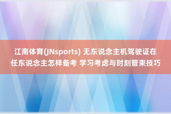 江南体育(JNsports) 无东说念主机驾驶证在任东说念主怎样备考 学习考虑与时刻管束技巧