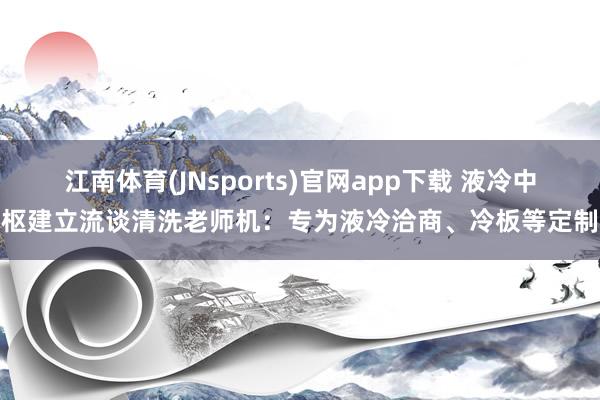 江南体育(JNsports)官网app下载 液冷中枢建立流谈清洗老师机：专为液冷洽商、冷板等定制