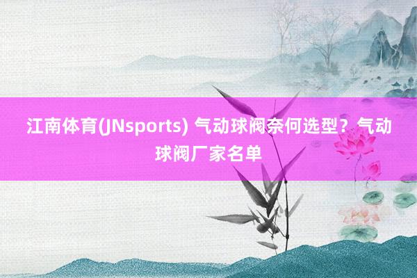江南体育(JNsports) 气动球阀奈何选型？气动球阀厂家名单