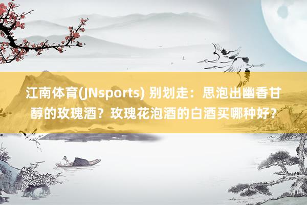 江南体育(JNsports) 别划走：思泡出幽香甘醇的玫瑰酒？玫瑰花泡酒的白酒买哪种好？