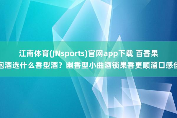 江南体育(JNsports)官网app下载 百香果泡酒选什么香型酒？幽香型小曲酒锁果香更顺溜口感佳