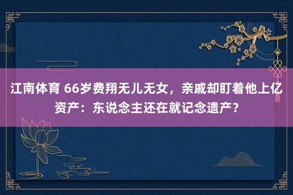 江南体育 66岁费翔无儿无女，亲戚却盯着他上亿资产：东说念主还在就记念遗产？