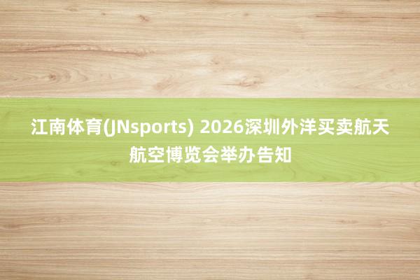 江南体育(JNsports) 2026深圳外洋买卖航天航空博览会举办告知