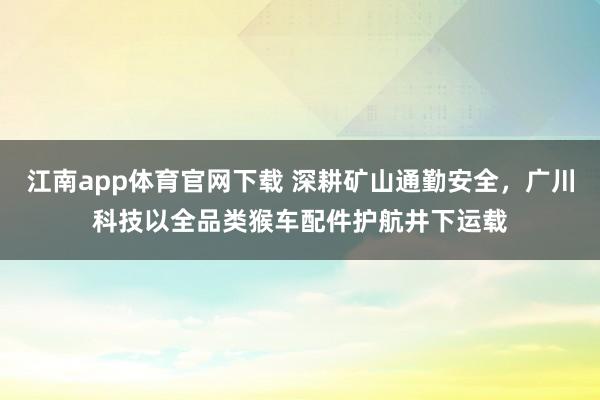 江南app体育官网下载 深耕矿山通勤安全，广川科技以全品类猴车配件护航井下运载