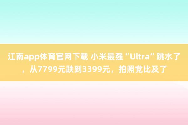 江南app体育官网下载 小米最强“Ultra”跳水了，从7799元跌到3399元，拍照党比及了