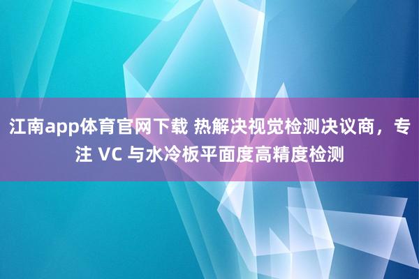 江南app体育官网下载 热解决视觉检测决议商，专注 VC 与水冷板平面度高精度检测