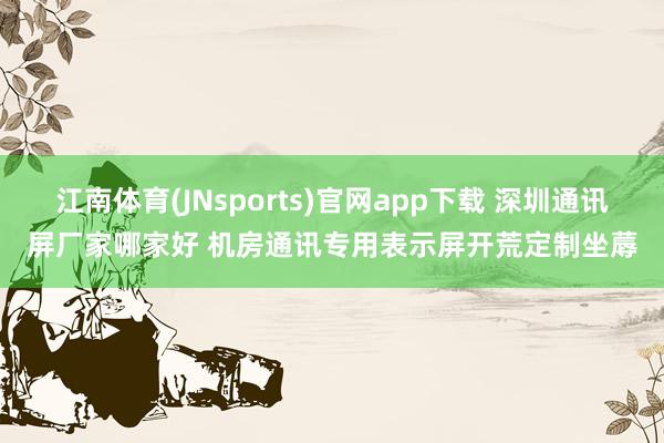 江南体育(JNsports)官网app下载 深圳通讯屏厂家哪家好 机房通讯专用表示屏开荒定制坐蓐