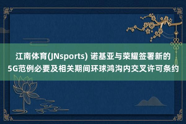 江南体育(JNsports) 诺基亚与荣耀签署新的5G范例必要及相关期间环球鸿沟内交叉许可条约
