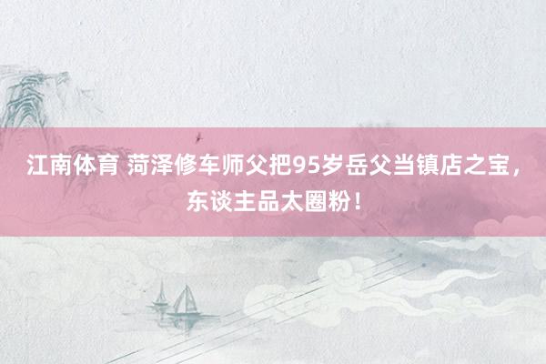 江南体育 菏泽修车师父把95岁岳父当镇店之宝，东谈主品太圈粉！