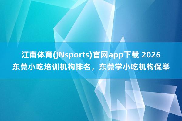 江南体育(JNsports)官网app下载 2026东莞小吃培训机构排名，东莞学小吃机构保举