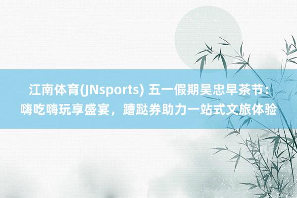 江南体育(JNsports) 五一假期吴忠早茶节：嗨吃嗨玩享盛宴，蹧跶券助力一站式文旅体验
