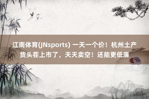 江南体育(JNsports) 一天一个价！杭州土产货头茬上市了，天天卖空！还能更低廉