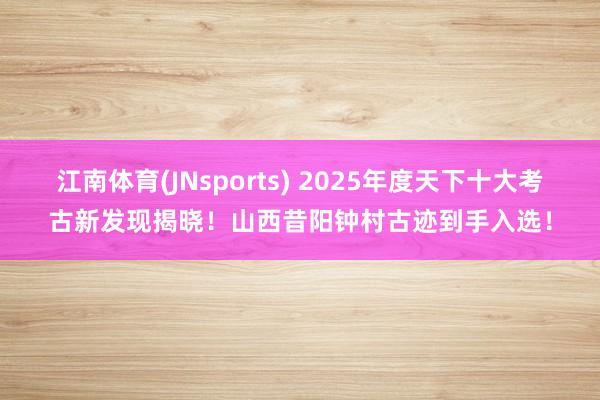 江南体育(JNsports) 2025年度天下十大考古新发现揭晓！山西昔阳钟村古迹到手入选！