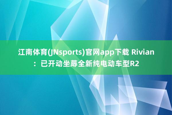 江南体育(JNsports)官网app下载 Rivian：已开动坐蓐全新纯电动车型R2