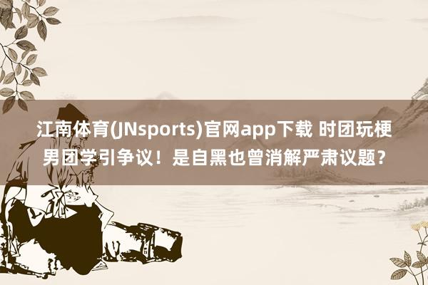 江南体育(JNsports)官网app下载 时团玩梗男团学引争议！是自黑也曾消解严肃议题？