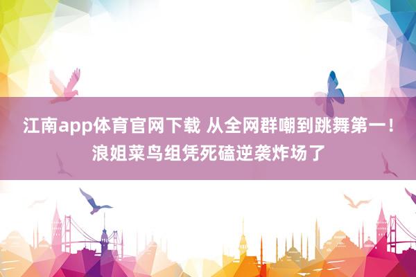 江南app体育官网下载 从全网群嘲到跳舞第一！浪姐菜鸟组凭死磕逆袭炸场了