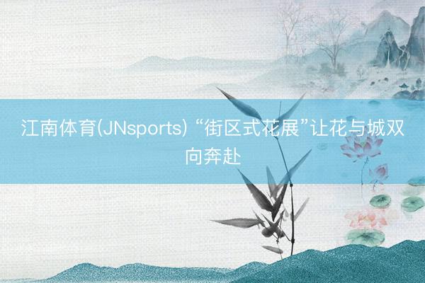 江南体育(JNsports) “街区式花展”让花与城双向奔赴