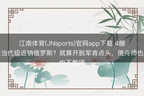 江南体育(JNsports)官网app下载 4艘魔改版当代级返销俄罗斯？就算开脱军肯点头，俄舟师也不敢接