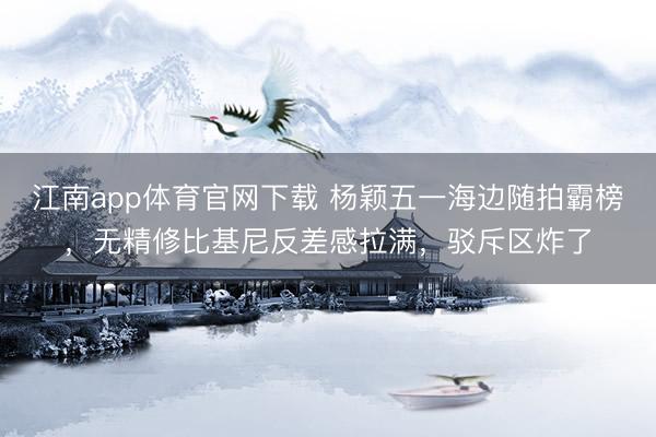 江南app体育官网下载 杨颖五一海边随拍霸榜，无精修比基尼反差感拉满，驳斥区炸了