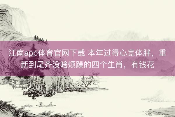 江南app体育官网下载 本年过得心宽体胖，重新到尾齐没啥烦躁的四个生肖，有钱花