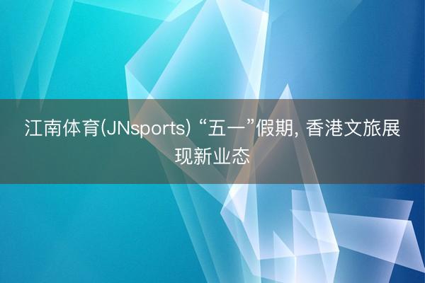 江南体育(JNsports) “五一”假期， 香港文旅展现新业态
