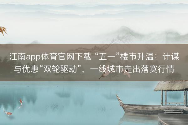 江南app体育官网下载 “五一”楼市升温：计谋与优惠“双轮驱动”，一线城市走出落寞行情