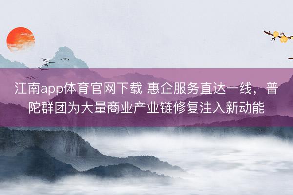 江南app体育官网下载 惠企服务直达一线，普陀群团为大量商业产业链修复注入新动能