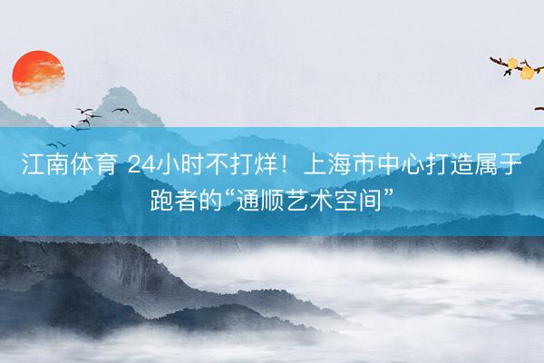 江南体育 24小时不打烊！上海市中心打造属于跑者的“通顺艺术空间”