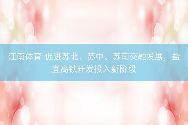 江南体育 促进苏北、苏中、苏南交融发展，盐宜高铁开发投入新阶段