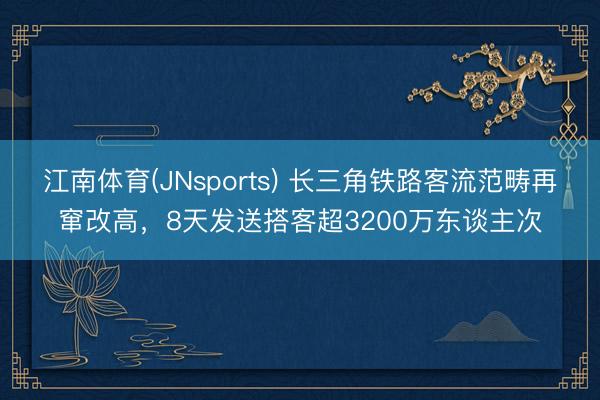 江南体育(JNsports) 长三角铁路客流范畴再窜改高，8天发送搭客超3200万东谈主次